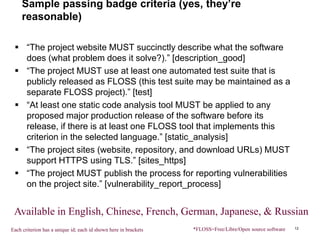 Sample passing badge criteria (yes, they’re
reasonable)
 “The project website MUST succinctly describe what the software
does (what problem does it solve?).” [description_good]
 “The project MUST use at least one automated test suite that is
publicly released as FLOSS (this test suite may be maintained as a
separate FLOSS project).” [test]
 “At least one static code analysis tool MUST be applied to any
proposed major production release of the software before its
release, if there is at least one FLOSS tool that implements this
criterion in the selected language.” [static_analysis]
 “The project sites (website, repository, and download URLs) MUST
support HTTPS using TLS.” [sites_https]
 “The project MUST publish the process for reporting vulnerabilities
on the project site.” [vulnerability_report_process]
12*FLOSS=Free/Libre/Open source software
Available in English, Chinese, French, German, Japanese, & Russian
Each criterion has a unique id; each id shown here in brackets
 