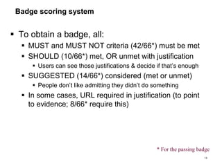 Badge scoring system
 To obtain a badge, all:
 MUST and MUST NOT criteria (42/66*) must be met
 SHOULD (10/66*) met, OR unmet with justification
 Users can see those justifications & decide if that’s enough
 SUGGESTED (14/66*) considered (met or unmet)
 People don’t like admitting they didn’t do something
 In some cases, URL required in justification (to point
to evidence; 8/66* require this)
13
* For the passing badge
 