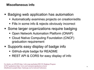 Miscellaneous info
 Badging web application has automation
 Automatically examines projects on creation/edits
 Fills in some info & rejects obviously incorrect
 Some larger organizations require badging
 Open Network Automation Platform (ONAP)
 Cloud Native Computing Foundation (CNCF)
graduation requirement
 Supports easy display of badge info
 GitHub-style badge for README
 REST API & CORS for easy display of info
14
For details, see (ONAP) https://wiki.onap.org/display/DW/CII+Badging+Program
(CNCF graduation) https://www.cncf.io/projects/graduation-criteria/
(Dashboard example) https://landscape.cncf.io/selected=kubernetes
 