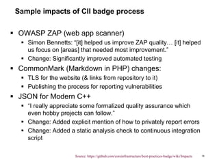 Sample impacts of CII badge process
 OWASP ZAP (web app scanner)
 Simon Bennetts: “[it] helped us improve ZAP quality… [it] helped
us focus on [areas] that needed most improvement.”
 Change: Significantly improved automated testing
 CommonMark (Markdown in PHP) changes:
 TLS for the website (& links from repository to it)
 Publishing the process for reporting vulnerabilities
 JSON for Modern C++
 “I really appreciate some formalized quality assurance which
even hobby projects can follow.”
 Change: Added explicit mention of how to privately report errors
 Change: Added a static analysis check to continuous integration
script
15Source: https://github.com/coreinfrastructure/best-practices-badge/wiki/Impacts
 