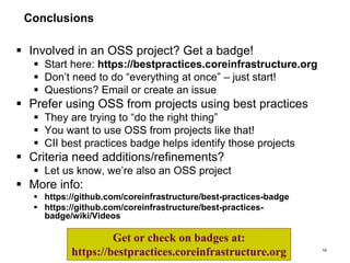 Conclusions
 Involved in an OSS project? Get a badge!
 Start here: https://bestpractices.coreinfrastructure.org
 Don’t need to do “everything at once” – just start!
 Questions? Email or create an issue
 Prefer using OSS from projects using best practices
 They are trying to “do the right thing”
 You want to use OSS from projects like that!
 CII best practices badge helps identify those projects
 Criteria need additions/refinements?
 Let us know, we’re also an OSS project
 More info:
 https://github.com/coreinfrastructure/best-practices-badge
 https://github.com/coreinfrastructure/best-practices-
badge/wiki/Videos
16
Get or check on badges at:
https://bestpractices.coreinfrastructure.org
 