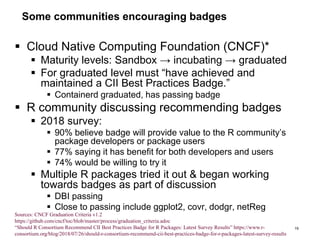 Some communities encouraging badges
 Cloud Native Computing Foundation (CNCF)*
 Maturity levels: Sandbox → incubating → graduated
 For graduated level must “have achieved and
maintained a CII Best Practices Badge.”
 Containerd graduated, has passing badge
 R community discussing recommending badges
 2018 survey:
 90% believe badge will provide value to the R community’s
package developers or package users
 77% saying it has benefit for both developers and users
 74% would be willing to try it
 Multiple R packages tried it out & began working
towards badges as part of discussion
 DBI passing
 Close to passing include ggplot2, covr, dodgr, netReg
19
Sources: CNCF Graduation Criteria v1.2
https://github.com/cncf/toc/blob/master/process/graduation_criteria.adoc
“Should R Consortium Recommend CII Best Practices Badge for R Packages: Latest Survey Results” https://www.r-
consortium.org/blog/2018/07/26/should-r-consortium-recommend-cii-best-practices-badge-for-r-packages-latest-survey-results
 
