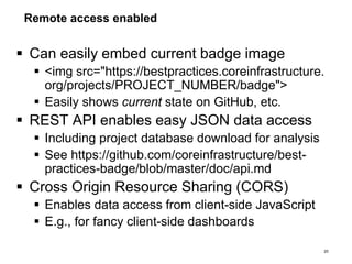 Remote access enabled
 Can easily embed current badge image
 <img src="https://bestpractices.coreinfrastructure.
org/projects/PROJECT_NUMBER/badge">
 Easily shows current state on GitHub, etc.
 REST API enables easy JSON data access
 Including project database download for analysis
 See https://github.com/coreinfrastructure/best-
practices-badge/blob/master/doc/api.md
 Cross Origin Resource Sharing (CORS)
 Enables data access from client-side JavaScript
 E.g., for fancy client-side dashboards
20
 