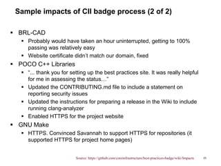 Sample impacts of CII badge process (2 of 2)
 BRL-CAD
 Probably would have taken an hour uninterrupted, getting to 100%
passing was relatively easy
 Website certificate didn’t match our domain, fixed
 POCO C++ Libraries
 “... thank you for setting up the best practices site. It was really helpful
for me in assessing the status…”
 Updated the CONTRIBUTING.md file to include a statement on
reporting security issues
 Updated the instructions for preparing a release in the Wiki to include
running clang-analyzer
 Enabled HTTPS for the project website
 GNU Make
 HTTPS. Convinced Savannah to support HTTPS for repositories (it
supported HTTPS for project home pages)
23Source: https://github.com/coreinfrastructure/best-practices-badge/wiki/Impacts
 