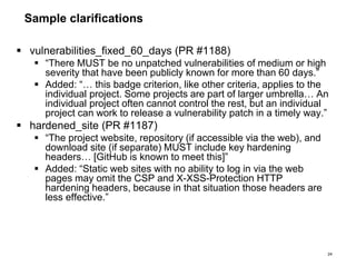 Sample clarifications
 vulnerabilities_fixed_60_days (PR #1188)
 “There MUST be no unpatched vulnerabilities of medium or high
severity that have been publicly known for more than 60 days.”
 Added: “… this badge criterion, like other criteria, applies to the
individual project. Some projects are part of larger umbrella… An
individual project often cannot control the rest, but an individual
project can work to release a vulnerability patch in a timely way.”
 hardened_site (PR #1187)
 “The project website, repository (if accessible via the web), and
download site (if separate) MUST include key hardening
headers… [GitHub is known to meet this]”
 Added: “Static web sites with no ability to log in via the web
pages may omit the CSP and X-XSS-Protection HTTP
hardening headers, because in that situation those headers are
less effective.”
24
 
