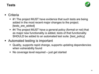 Tests
 Criteria
 #1 The project MUST have evidence that such tests are being
added in the most recent major changes to the project.
[tests_are_added]
 #4 The project MUST have a general policy (formal or not) that
as major new functionality is added, tests of that functionality
SHOULD be added to an automated test suite. [test_policy]
 Automated testing is important
 Quality, supports rapid change, supports updating dependencies
when vulnerability found
 No coverage level required – just get started
26
 
