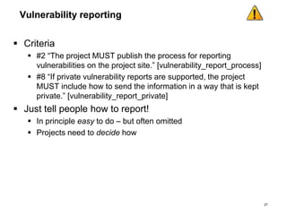 Vulnerability reporting
 Criteria
 #2 “The project MUST publish the process for reporting
vulnerabilities on the project site.” [vulnerability_report_process]
 #8 “If private vulnerability reports are supported, the project
MUST include how to send the information in a way that is kept
private.” [vulnerability_report_private]
 Just tell people how to report!
 In principle easy to do – but often omitted
 Projects need to decide how
27
 