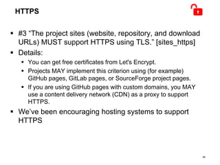 HTTPS
 #3 “The project sites (website, repository, and download
URLs) MUST support HTTPS using TLS.” [sites_https]
 Details:
 You can get free certificates from Let's Encrypt.
 Projects MAY implement this criterion using (for example)
GitHub pages, GitLab pages, or SourceForge project pages.
 If you are using GitHub pages with custom domains, you MAY
use a content delivery network (CDN) as a proxy to support
HTTPS.
 We’ve been encouraging hosting systems to support
HTTPS
28
 
