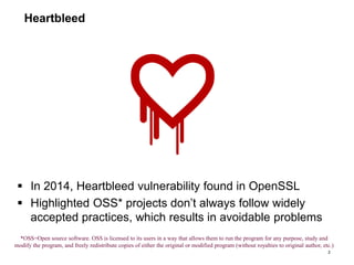 Heartbleed
 In 2014, Heartbleed vulnerability found in OpenSSL
 Highlighted OSS* projects don’t always follow widely
accepted practices, which results in avoidable problems
2
*OSS=Open source software. OSS is licensed to its users in a way that allows them to run the program for any purpose, study and
modify the program, and freely redistribute copies of either the original or modified program (without royalties to original author, etc.)
 