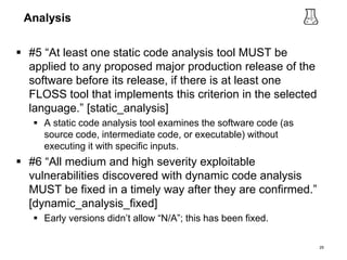 Analysis
 #5 “At least one static code analysis tool MUST be
applied to any proposed major production release of the
software before its release, if there is at least one
FLOSS tool that implements this criterion in the selected
language.” [static_analysis]
 A static code analysis tool examines the software code (as
source code, intermediate code, or executable) without
executing it with specific inputs.
 #6 “All medium and high severity exploitable
vulnerabilities discovered with dynamic code analysis
MUST be fixed in a timely way after they are confirmed.”
[dynamic_analysis_fixed]
 Early versions didn’t allow “N/A”; this has been fixed.
29
 