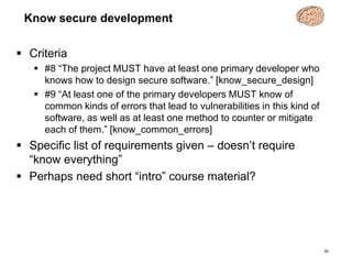 Know secure development
 Criteria
 #8 “The project MUST have at least one primary developer who
knows how to design secure software.” [know_secure_design]
 #9 “At least one of the primary developers MUST know of
common kinds of errors that lead to vulnerabilities in this kind of
software, as well as at least one method to counter or mitigate
each of them.” [know_common_errors]
 Specific list of requirements given – doesn’t require
“know everything”
 Perhaps need short “intro” course material?
30
 
