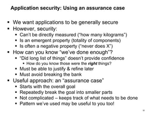 Application security: Using an assurance case
 We want applications to be generally secure
 However, security:
 Can’t be directly measured (“how many kilograms”)
 Is an emergent property (totality of components)
 Is often a negative property (“never does X”)
 How can you know “we’ve done enough”?
 “Did long list of things” doesn’t provide confidence
 How do you know those were the right things?
 Must be able to justify & refine later
 Must avoid breaking the bank
 Useful approach: an “assurance case”
 Starts with the overall goal
 Repeatedly break the goal into smaller parts
 Not complicated – keeps track of what needs to be done
 Pattern we’ve used may be useful to you too!
32
 