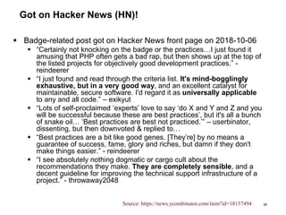Got on Hacker News (HN)!
 Badge-related post got on Hacker News front page on 2018-10-06
 “Certainly not knocking on the badge or the practices…I just found it
amusing that PHP often gets a bad rap, but then shows up at the top of
the listed projects for objectively good development practices.” -
reindeerer
 “I just found and read through the criteria list. It's mind-bogglingly
exhaustive, but in a very good way, and an excellent catalyst for
maintainable, secure software. I'd regard it as universally applicable
to any and all code.” – exikyut
 “Lots of self-proclaimed ‘experts’ love to say ‘do X and Y and Z and you
will be successful because these are best practices’, but it's all a bunch
of snake oil… ‘Best practices are best not practiced.’” – userbinator,
dissenting, but then downvoted & replied to…
 “Best practices are a bit like good genes. [They’re] by no means a
guarantee of success, fame, glory and riches, but damn if they don't
make things easier.” - reindeerer
 “I see absolutely nothing dogmatic or cargo cult about the
recommendations they make. They are completely sensible, and a
decent guideline for improving the technical support infrastructure of a
project.” - throwaway2048
38Source: https://news.ycombinator.com/item?id=18157494
 