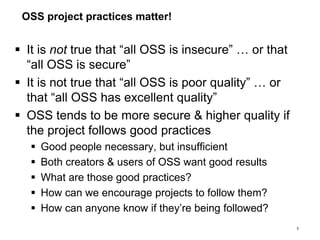 OSS project practices matter!
 It is not true that “all OSS is insecure” … or that
“all OSS is secure”
 It is not true that “all OSS is poor quality” … or
that “all OSS has excellent quality”
 OSS tends to be more secure & higher quality if
the project follows good practices
 Good people necessary, but insufficient
 Both creators & users of OSS want good results
 What are those good practices?
 How can we encourage projects to follow them?
 How can anyone know if they’re being followed?
3
 