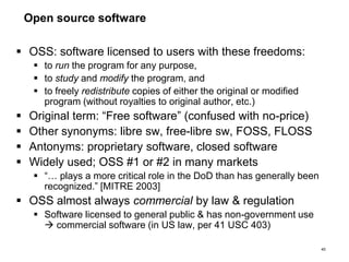 Open source software
 OSS: software licensed to users with these freedoms:
 to run the program for any purpose,
 to study and modify the program, and
 to freely redistribute copies of either the original or modified
program (without royalties to original author, etc.)
 Original term: “Free software” (confused with no-price)
 Other synonyms: libre sw, free-libre sw, FOSS, FLOSS
 Antonyms: proprietary software, closed software
 Widely used; OSS #1 or #2 in many markets
 “… plays a more critical role in the DoD than has generally been
recognized.” [MITRE 2003]
 OSS almost always commercial by law & regulation
 Software licensed to general public & has non-government use
 commercial software (in US law, per 41 USC 403)
40
 