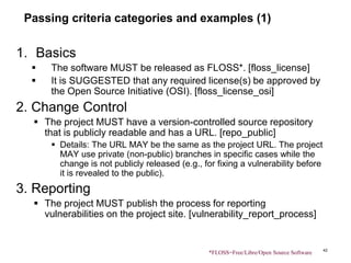 Passing criteria categories and examples (1)
1. Basics
 The software MUST be released as FLOSS*. [floss_license]
 It is SUGGESTED that any required license(s) be approved by
the Open Source Initiative (OSI). [floss_license_osi]
2. Change Control
 The project MUST have a version-controlled source repository
that is publicly readable and has a URL. [repo_public]
 Details: The URL MAY be the same as the project URL. The project
MAY use private (non-public) branches in specific cases while the
change is not publicly released (e.g., for fixing a vulnerability before
it is revealed to the public).
3. Reporting
 The project MUST publish the process for reporting
vulnerabilities on the project site. [vulnerability_report_process]
42
*FLOSS=Free/Libre/Open Source Software
 