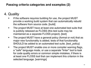 Passing criteria categories and examples (2)
4. Quality
 If the software requires building for use, the project MUST
provide a working build system that can automatically rebuild
the software from source code. [build]
 The project MUST have at least one automated test suite that
is publicly released as FLOSS (this test suite may be
maintained as a separate FLOSS project). [test]
 The project MUST have a general policy (formal or not) that as
major new functionality is added, tests of that functionality
SHOULD be added to an automated test suite. [test_policy]
 The project MUST enable one or more compiler warning flags,
a "safe" language mode, or use a separate "linter" tool to look
for code quality errors or common simple mistakes, if there is
at least one FLOSS tool that can implement this criterion in the
selected language. [warnings]
43
 