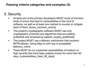 Passing criteria categories and examples (3)
5. Security
 At least one of the primary developers MUST know of common
kinds of errors that lead to vulnerabilities in this kind of
software, as well as at least one method to counter or mitigate
each of them. [know_common_errors]
 The project's cryptographic software MUST use only
cryptographic protocols and algorithms that are publicly
published and reviewed by experts. [crypto_published]
 The project MUST use a delivery mechanism that counters
MITM attacks. Using https or ssh+scp is acceptable.
[delivery_mitm]
 There MUST be no unpatched vulnerabilities of medium or
high severity that have been publicly known for more than 60
days. [vulnerabilities_fixed_60_days]
44
 