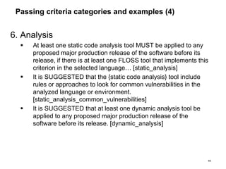 Passing criteria categories and examples (4)
6. Analysis
 At least one static code analysis tool MUST be applied to any
proposed major production release of the software before its
release, if there is at least one FLOSS tool that implements this
criterion in the selected language… [static_analysis]
 It is SUGGESTED that the {static code analysis} tool include
rules or approaches to look for common vulnerabilities in the
analyzed language or environment.
[static_analysis_common_vulnerabilities]
 It is SUGGESTED that at least one dynamic analysis tool be
applied to any proposed major production release of the
software before its release. [dynamic_analysis]
45
 