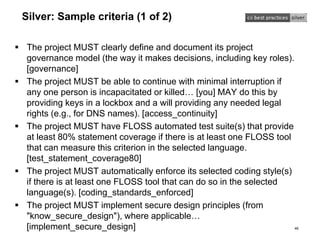 Silver: Sample criteria (1 of 2)
 The project MUST clearly define and document its project
governance model (the way it makes decisions, including key roles).
[governance]
 The project MUST be able to continue with minimal interruption if
any one person is incapacitated or killed… [you] MAY do this by
providing keys in a lockbox and a will providing any needed legal
rights (e.g., for DNS names). [access_continuity]
 The project MUST have FLOSS automated test suite(s) that provide
at least 80% statement coverage if there is at least one FLOSS tool
that can measure this criterion in the selected language.
[test_statement_coverage80]
 The project MUST automatically enforce its selected coding style(s)
if there is at least one FLOSS tool that can do so in the selected
language(s). [coding_standards_enforced]
 The project MUST implement secure design principles (from
"know_secure_design"), where applicable…
[implement_secure_design] 46
 