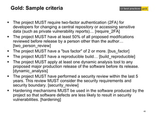 Gold: Sample criteria
 The project MUST require two-factor authentication (2FA) for
developers for changing a central repository or accessing sensitive
data (such as private vulnerability reports)… [require_2FA]
 The project MUST have at least 50% of all proposed modifications
reviewed before release by a person other than the author…
[two_person_review]
 The project MUST have a "bus factor" of 2 or more. [bus_factor]
 The project MUST have a reproducible build… [build_reproducible]
 The project MUST apply at least one dynamic analysis tool to any
proposed major production release of the software before its release.
[dynamic_analysis]
 The project MUST have performed a security review within the last 5
years. This review MUST consider the security requirements and
security boundary. [security_review]
 Hardening mechanisms MUST be used in the software produced by the
project so that software defects are less likely to result in security
vulnerabilities. [hardening]
48
 