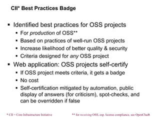 CII* Best Practices Badge
 Identified best practices for OSS projects
 For production of OSS**
 Based on practices of well-run OSS projects
 Increase likelihood of better quality & security
 Criteria designed for any OSS project
 Web application: OSS projects self-certify
 If OSS project meets criteria, it gets a badge
 No cost
 Self-certification mitigated by automation, public
display of answers (for criticism), spot-checks, and
can be overridden if false
4
** for receiving OSS, esp. license compliance, see OpenChain* CII = Core Infrastructure Initiative
 