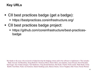 Key URLs
 CII best practices badge (get a badge):
 https://bestpractices.coreinfrastructure.org/
 CII best practices badge project:
 https://github.com/coreinfrastructure/best-practices-
badge
49
My thanks to the many who reviewed or helped develop the badging criteria and/or the software to implement it. This includes:
Mark Atwood, Tod Beardsley, Doug Birdwell, Alton(ius) Blom, Hanno Böck, enos-dandrea, Jason Dossett, David Drysdale,
Karl Fogel, Alex Jordan (strugee), Sam Khakimov, Greg Kroah-Hartman, Dan Kohn, Charles Neill (cneill), Mark Rader, Emily
Ratliff, Tom Ritter, Nicko van Someren, Daniel Stenberg (curl), Marcus Streets, Trevor Vaughan, Dale Visser, Florian Weimer
 