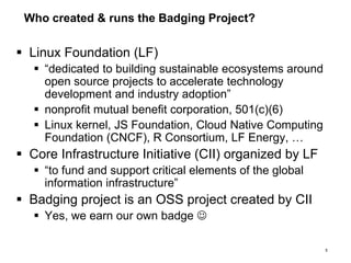 Who created & runs the Badging Project?
 Linux Foundation (LF)
 “dedicated to building sustainable ecosystems around
open source projects to accelerate technology
development and industry adoption”
 nonprofit mutual benefit corporation, 501(c)(6)
 Linux kernel, JS Foundation, Cloud Native Computing
Foundation (CNCF), R Consortium, LF Energy, …
 Core Infrastructure Initiative (CII) organized by LF
 “to fund and support critical elements of the global
information infrastructure”
 Badging project is an OSS project created by CII
 Yes, we earn our own badge 
5
 