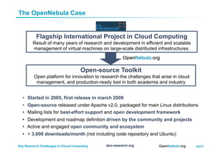 15/17Key Research Challenges in Cloud Computing
Open-source Toolkit
Open platform for innovation to research the challenges that arise in cloud
management, and production-ready tool in both academia and industry
Flagship International Project in Cloud Computing
Result of many years of research and development in efficient and scalable
management of virtual machines on large-scale distributed infrastructures.
•  Started in 2005, first release in march 2008
•  Open-source released under Apache v2.0, packaged for main Linux distributions
•  Mailing lists for best-effort support and open development framework
•  Development and roadmap definition driven by the community and projects
•  Active and engaged open community and ecosystem
•  > 3,000 downloads/month (not including code repository and Ubuntu)
The OpenNebula Case
 