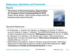 17/17Key Research Challenges in Cloud Computing
References, Questions and Comments
Reports
•  The Future of Cloud Computing. Opportunities
for European Cloud Computing Beyond 2010,
Expert Group Report (http://cordis.europa.eu/fp7/ict
/ssai/docs/cloud-report-final.pdf)
Research References
•  B. Rochwerger, J. Caceres, R.S. Montero, D. Breitgand, E. Elmroth, A. Galis, E.
Levy,I.M. Llorente, K. Nagin, Y. Wolfsthal, “The RESERVOIR Model and Architecture
for Open Federated Cloud Computing”, IBM Systems Journal, Vol. 53, No. 4. (2009)
•  B. Sotomayor, R. S. Montero, I. M. Llorente and I. Foster, “Virtual Infrastructure
Management in Private and Hybrid Clouds”, IEEE Internet Computing, September/
October 2009 (vol. 13 no. 5)
•  Rafael Moreno-Vozmediano, Ruben S. Montero, Ignacio M. Llorente, “Multi-Cloud
Deployment of Computing Clusters for Loosely-Coupled MTC Applications”, IEEE
Transactions on Parallel and Distributed Systems, in press
 