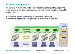 6/17Key Research Challenges in Cloud Computing
Platform Management
Challenges in delivering middleware capabilities for building, deploying,
integrating and managing applications in a multi-tenant, elastic and scalable
environment
•  Scalability and multi-tenancy of application containers
•  Placement optimization algorithms of containers in resources
Application
Instances
Application
Containers
Resources
Service
Consumer
IaaS
PaaS
SaaS
 
