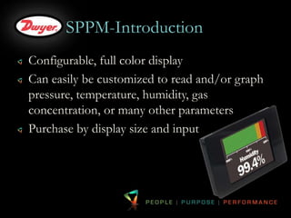 SPPM-Introduction 
Configurable, full color display 
Can easily be customized to read and/or graph 
pressure, temperature, humidity, gas 
concentration, or many other parameters 
Purchase by display size and input 
 