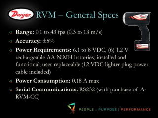 RVM – General Specs 
Range: 0.1 to 43 fps (0.3 to 13 m/s) 
Accuracy: ±5% 
Power Requirements: 6.1 to 8 VDC, (6) 1.2 V 
rechargeable AA NiMH batteries, installed and 
functional, user replaceable (12 VDC lighter plug power 
cable included) 
Power Consumption: 0.18 A max 
Serial Communications: RS232 (with purchase of A-RVM- 
CC) 
 