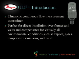 ULF – Introduction 
Ultrasonic continuous flow measurement 
transmitter 
Perfect for direct installation over flumes and 
weirs and compensates for virtually all 
environmental conditions such as vapors, gases, 
temperature variations, and wind 
 