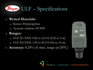 ULF – Specifications 
Wetted Materials: 
Sensor: Polypropylene 
Acoustic window: ECTFE 
Ranges: 
ULF-X1-XXX: 0.82 to 16.4 ft (0.25 to 5 m) 
ULF-X2-XXX: 1.96 to 49.2 ft (0.6 to 15 m) 
Accuracy: 0.25% of max. range (at 20°C) 
 
