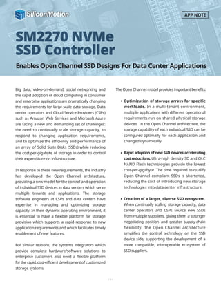 Enables Open Channel SSD Designs For Data Center Applications
SM2270 NVMe
SSD Controller
Big data, video-on-demand, social networking and
the rapid adoption of cloud computing in consumer
and enterprise applications are dramatically changing
the requirements for large-scale data storage. Data
center operators and Cloud Service Providers (CSPs)
such as Amazon Web Services and Microsoft Azure
are facing a new and demanding set of challenges:
the need to continually scale storage capacity, to
respond to changing application requirements,
and to optimize the efficiency and performance of
an array of Solid State Disks (SSDs) while reducing
the cost-per-gigabyte of storage in order to control
their expenditure on infrastructure.
In response to these new requirements, the industry
has developed the Open Channel architecture,
providing a new model for the control and operation
of individual SSD devices in data centers which serve
multiple tenants and applications. The storage
software engineers at CSPs and data centers have
expertise in managing and optimizing storage
capacity. In their dynamic operating environment, it
is essential to have a flexible platform for storage
provision which supports a rapid response to new
application requirements and which facilitates timely
enablement of new features.
For similar reasons, the systems integrators which
provide complete hardware/software solutions to
enterprise customers also need a flexible platform
for the rapid, cost-efficient development of customized
storage systems.
The Open Channel model provides important benefits:
-1-
APP NOTE
Optimization of storage arrays for specific
workloads. In a multi-tenant environment,
multiple applications with different operational
requirements run on shared physical storage
devices. In the Open Channel architecture, the
storage capability of each individual SSD can be
configured optimally for each application and
changed dynamically.
Rapid adoption of new SSD devices accelerating
costreductions. Ultra-high density 3D and QLC
NAND Flash technologies provide the lowest
cost-per-gigabyte. The time required to qualify
Open Channel compliant SSDs is shortened,
reducing the cost of introducing new storage
technologies into data center infrastructure.
Creation of a larger, diverse SSD ecosystem.
When continually scaling storage capacity, data
center operators and CSPs source new SSDs
from multiple suppliers, giving them a stronger
negotiating position and greater supply-chain
flexibility. The Open Channel architecture
simplifies the control technology on the SSD
device side, supporting the development of a
more compatible, interoperable ecosystem of
SSD suppliers.
 