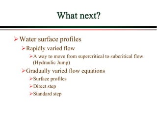 What next?
Water surface profiles
Rapidly varied flow
A way to move from supercritical to subcritical flow
(Hydraulic Jump)
Gradually varied flow equations
Surface profiles
Direct step
Standard step
 