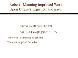 Robert –Manning improved Work
Upon Chezy’s Equation and gave:
V(m/s)=1/n[Rh]^(2/3) S^(1/2)
V(ft/s)=1.486/n [Rh]^(2/3) S^(1/2)
These are emprical formulas
Where “n” is manning co-efficent
 
