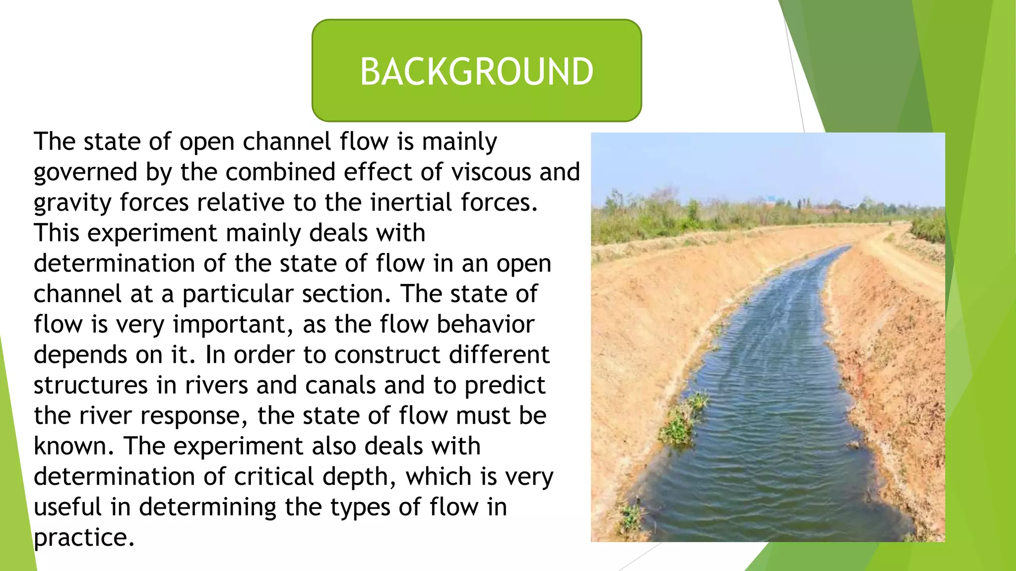 The state of open channel flow is mainly
governed by the combined effect of viscous and
gravity forces relative to the inertial forces.
This experiment mainly deals with
determination of the state of flow in an open
channel at a particular section. The state of
flow is very important, as the flow behavior
depends on it. In order to construct different
structures in rivers and canals and to predict
the river response, the state of flow must be
known. The experiment also deals with
determination of critical depth, which is very
useful in determining the types of flow in
practice.
BACKGROUND
 
