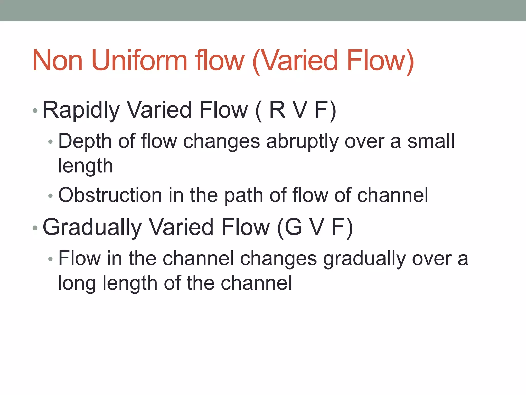 Non Uniform flow (Varied Flow)
• Rapidly Varied Flow ( R V F)
• Depth of flow changes abruptly over a small
length
• Obstruction in the path of flow of channel
• Gradually Varied Flow (G V F)
• Flow in the channel changes gradually over a
long length of the channel
 