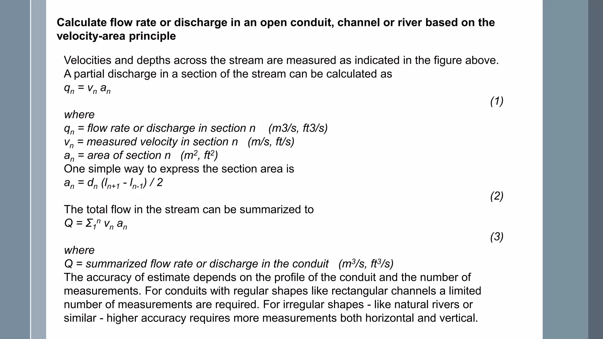 Calculate flow rate or discharge in an open conduit, channel or river based on the
velocity-area principle
Velocities and depths across the stream are measured as indicated in the figure above.
A partial discharge in a section of the stream can be calculated as
qn = vn an
(1)
where
qn = flow rate or discharge in section n (m3/s, ft3/s)
vn = measured velocity in section n (m/s, ft/s)
an = area of section n (m2, ft2)
One simple way to express the section area is
an = dn (ln+1 - ln-1) / 2
(2)
The total flow in the stream can be summarized to
Q = Σ1
n vn an
(3)
where
Q = summarized flow rate or discharge in the conduit (m3/s, ft3/s)
The accuracy of estimate depends on the profile of the conduit and the number of
measurements. For conduits with regular shapes like rectangular channels a limited
number of measurements are required. For irregular shapes - like natural rivers or
similar - higher accuracy requires more measurements both horizontal and vertical.
 