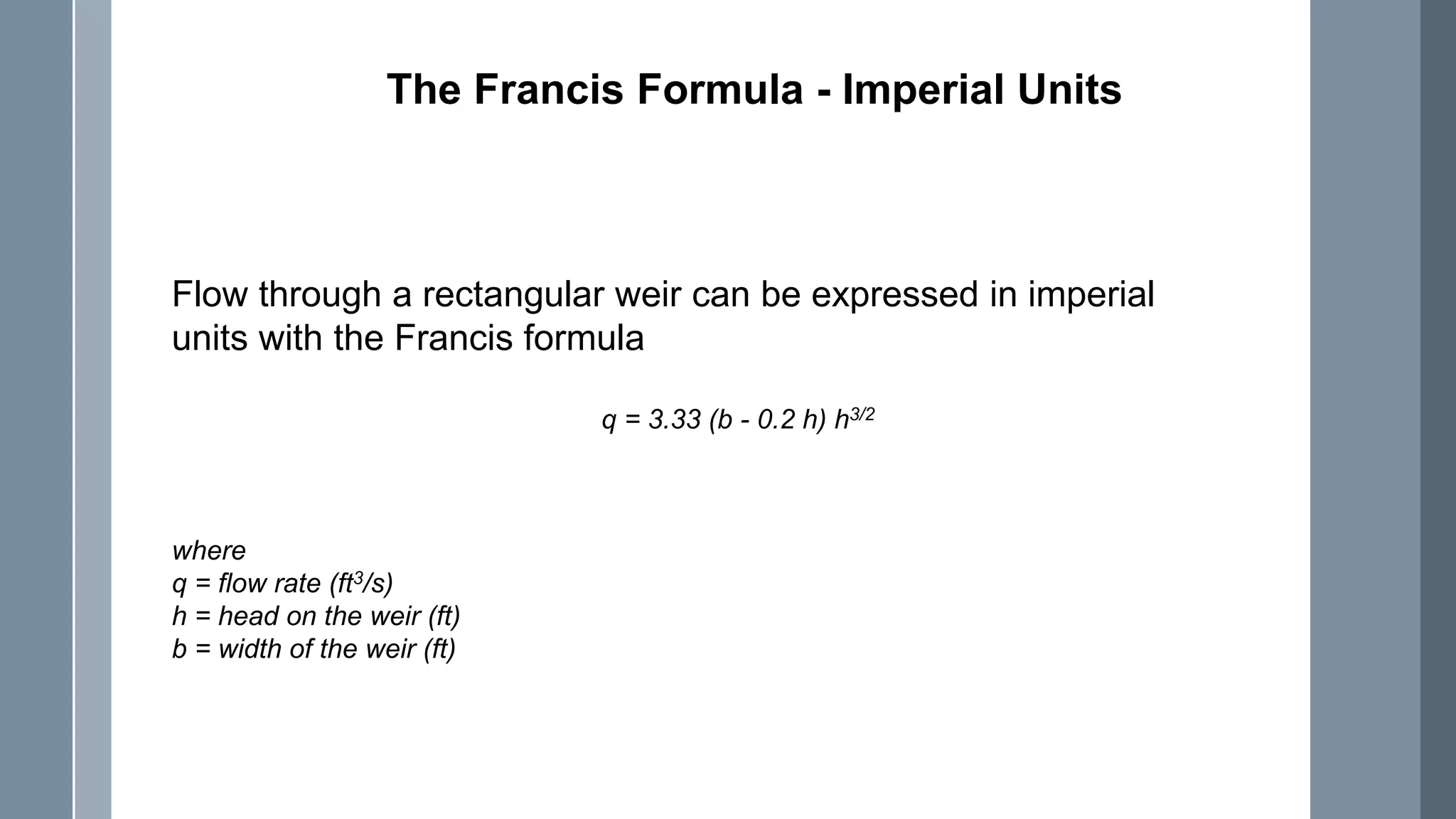 The Francis Formula - Imperial Units
Flow through a rectangular weir can be expressed in imperial
units with the Francis formula
q = 3.33 (b - 0.2 h) h3/2
where
q = flow rate (ft3/s)
h = head on the weir (ft)
b = width of the weir (ft)
 