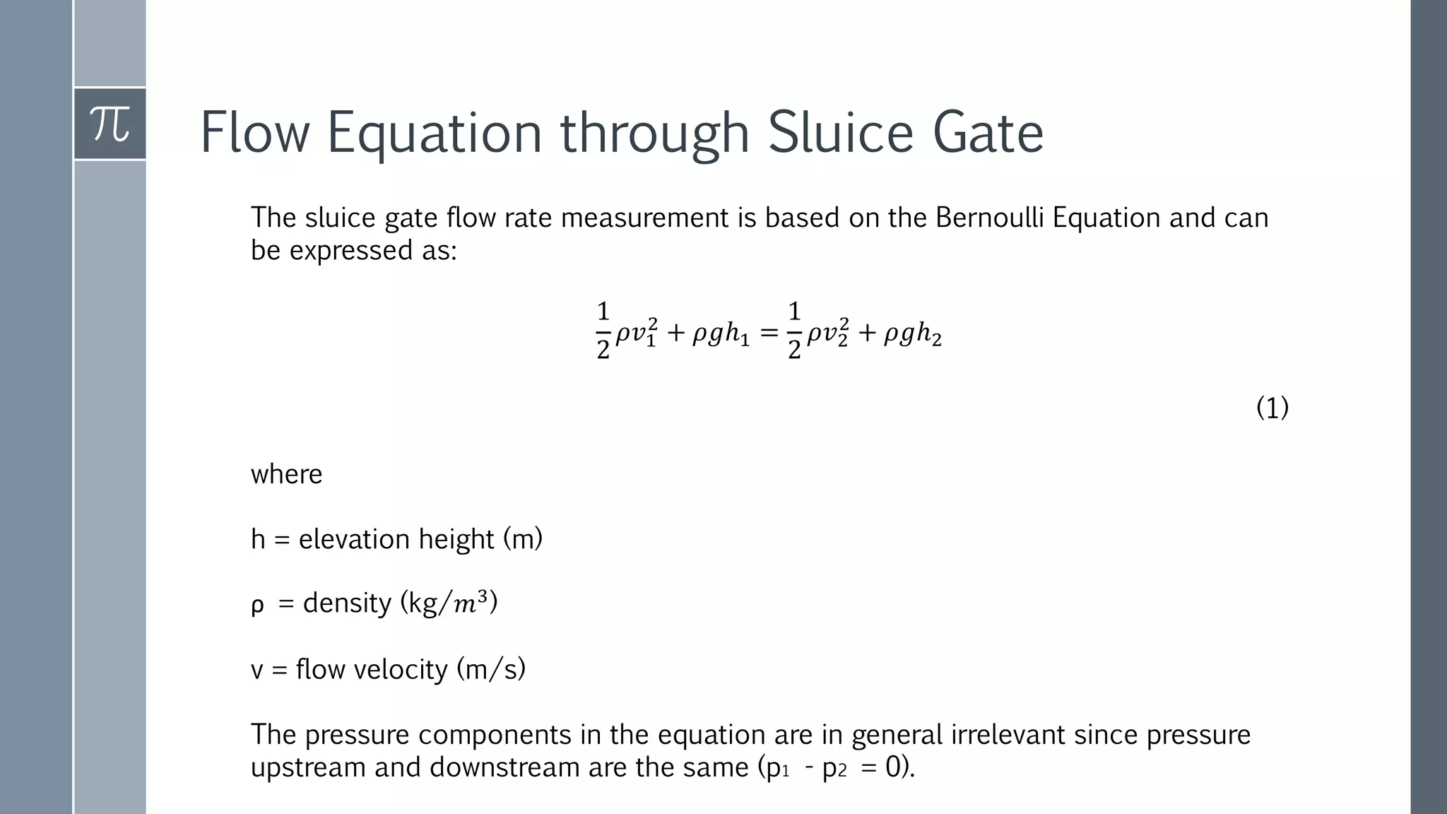 Flow Equation through Sluice Gate
The sluice gate flow rate measurement is based on the Bernoulli Equation and can
be expressed as:
1
2
𝜌𝑣1
2
+ 𝜌𝑔ℎ1 =
1
2
𝜌𝑣2
2
+ 𝜌𝑔ℎ2
(1)
where
h = elevation height (m)
ρ = density (kg/𝑚3)
v = flow velocity (m/s)
The pressure components in the equation are in general irrelevant since pressure
upstream and downstream are the same (p1 - p2 = 0).
 