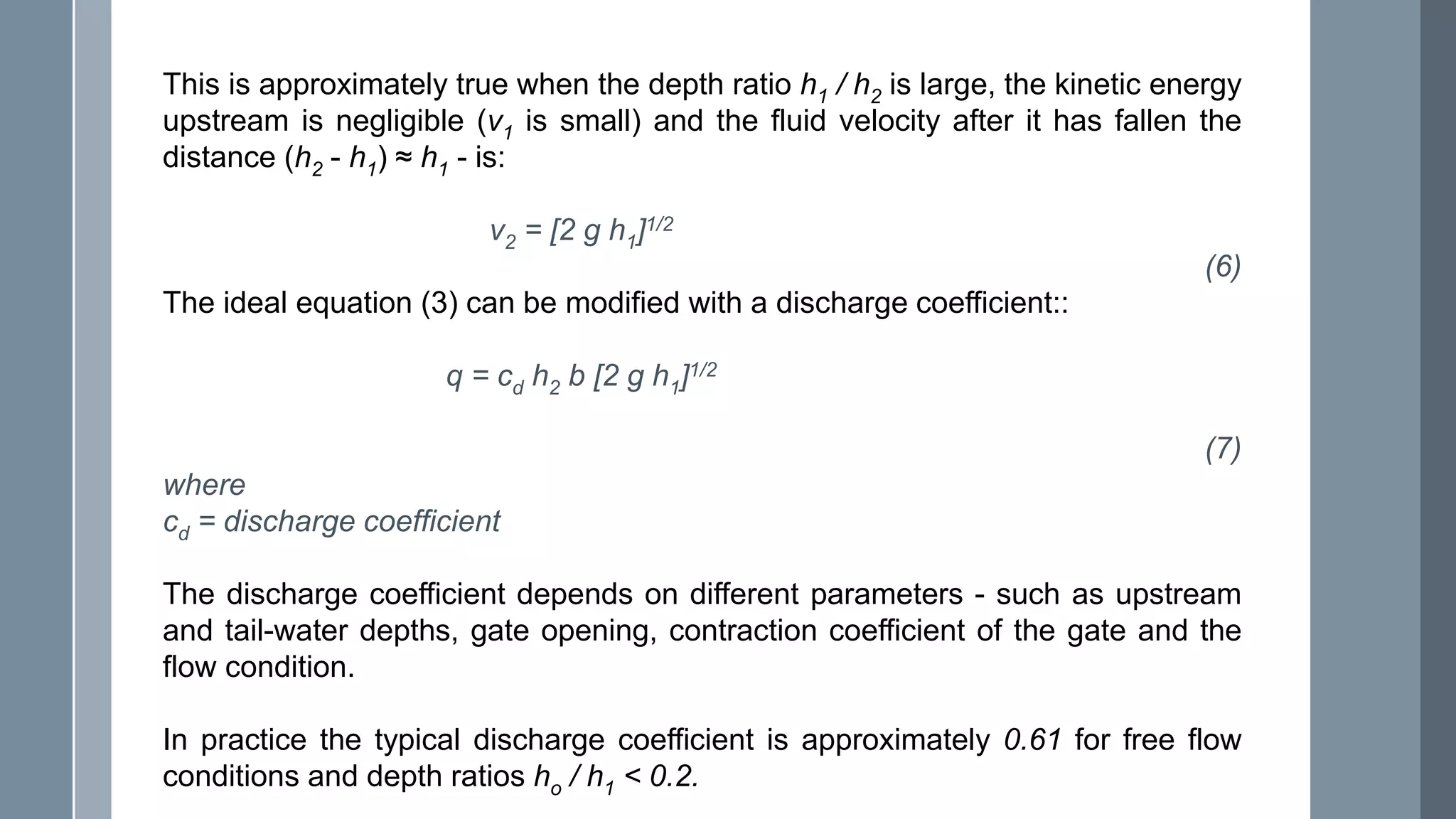 This is approximately true when the depth ratio h1 / h2 is large, the kinetic energy
upstream is negligible (v1 is small) and the fluid velocity after it has fallen the
distance (h2 - h1) ≈ h1 - is:
v2 = [2 g h1]1/2
(6)
The ideal equation (3) can be modified with a discharge coefficient::
q = cd h2 b [2 g h1]1/2
(7)
where
cd = discharge coefficient
The discharge coefficient depends on different parameters - such as upstream
and tail-water depths, gate opening, contraction coefficient of the gate and the
flow condition.
In practice the typical discharge coefficient is approximately 0.61 for free flow
conditions and depth ratios ho / h1 < 0.2.
 
