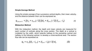 Simple Average Method
Using the simple average of two successive vertical depths, their mean velocity,
and the distance between them can be expressed as:
qn to n+1 = [(vn + vn+1) / 2] [(dn + dn+1 ) / 2] (ln+1 - ln) (4)
Midsection Method
With the midsection method, the depth and mean velocity are measured for
each number of verticals along the cross section. The depth at a vertical is
multiplied by the width, which extends halfway to the preceding vertical and
halfway to the following vertical, to develop a cross-sectional area. The section
flow rate can be expressed as
qn = vn [((ln - ln-1) + (ln+1 - ln)) / 2] dn (5)
 