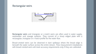 Rectangular weirs and triangular or v-notch weirs are often used in water supply,
wastewater and sewage systems. They consist of a sharp edged plate with a
rectangular, triangular or v-notch profile for the water flow.
Broad-crested weirs can be observed in dam spillways where the broad edge is
beneath the water surface across the entire stream. Flow measurement installations
with broad-crested weirs will meet accuracy requirements only if they are calibrated.
Rectangular weirs
 