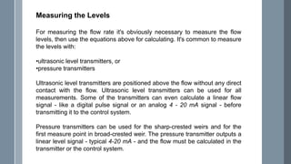 Measuring the Levels
For measuring the flow rate it's obviously necessary to measure the flow
levels, then use the equations above for calculating. It's common to measure
the levels with:
•ultrasonic level transmitters, or
•pressure transmitters
Ultrasonic level transmitters are positioned above the flow without any direct
contact with the flow. Ultrasonic level transmitters can be used for all
measurements. Some of the transmitters can even calculate a linear flow
signal - like a digital pulse signal or an analog 4 - 20 mA signal - before
transmitting it to the control system.
Pressure transmitters can be used for the sharp-crested weirs and for the
first measure point in broad-crested weir. The pressure transmitter outputs a
linear level signal - typical 4-20 mA - and the flow must be calculated in the
transmitter or the control system.
 