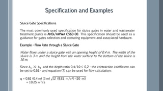Sluice Gate Specifications
The most commonly used specification for sluice gates in water and wastewater
treatment plants is ANSI/AWWA C560-00. This specification should be used as a
guidance for gates selection and operating equipment and associated hardware.
Example - Flow Rate through a Sluice Gate
Water flows under a sluice gate with an opening height of 0.4 m. The width of the
sluice is 3 m and the height from the water surface to the bottom of the sluice is
10 m.
Since ℎ1 >> ℎ2 and the depth ratio 0.4/10 < 0,2 - the contraction coefficient can
be set to 0.61 - and equation (7) can be used for flow calculation:
q = 0.61 (0.4 m) (3 m) [2 (9.81 m/𝑠2) (10 m)]
= 10.25 𝑚3/s
Specification and Examples
 