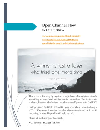 Open Channel Flow
BY RAHUL SINHA
www.quora.com/profile/Rahul-Sinha-287
www.facebook.com/RAHULSINHA1993
www.linkedin.com/in/rahul-sinha-385480140
This is just a first step by my side to help those talented students who
are willing to work hard and believe in themselves. This is for those
students, like me, who believe that they can self-prepare for GATE CE.
I self-prepared for GATE CE 2018 in year 2017 when I was studying in
NITH. Whatever I studied on the above-mentioned topic while
preparing, is here. Hope this will help you all.
Please let me know your feedback.
NOTE: ONLY FOR REVESION
 