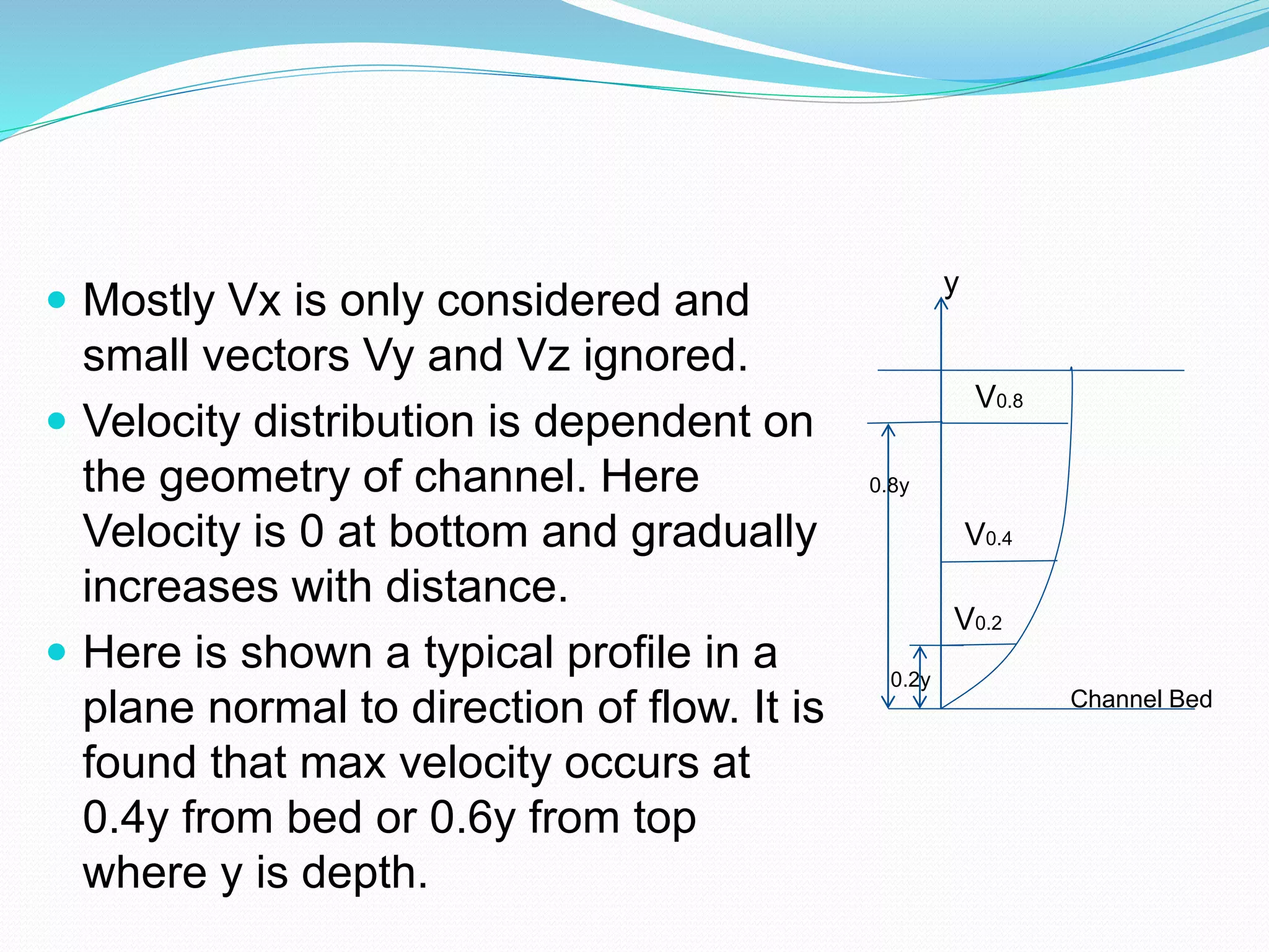  Mostly Vx is only considered and
small vectors Vy and Vz ignored.
 Velocity distribution is dependent on
the geometry of channel. Here
Velocity is 0 at bottom and gradually
increases with distance.
 Here is shown a typical profile in a
plane normal to direction of flow. It is
found that max velocity occurs at
0.4y from bed or 0.6y from top
where y is depth.
y
0.2y
0.8y
V0.8
V0.4
V0.2
Channel Bed
 